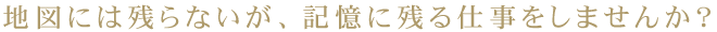 地図には残らないが、記憶に残る仕事をしませんか？